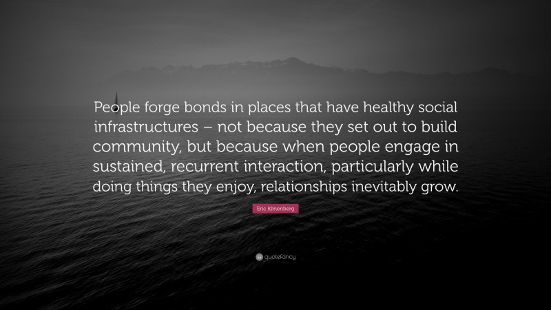 Eric Klinenberg Quote: “People forge bonds in places that have healthy social infrastructures – not because they set out to build community, but because when people engage in sustained, recurrent interaction, particularly while doing things they enjoy, relationships inevitably grow.”