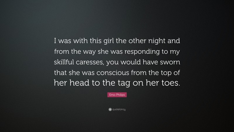 Emo Philips Quote: “I was with this girl the other night and from the way she was responding to my skillful caresses, you would have sworn that she was conscious from the top of her head to the tag on her toes.”