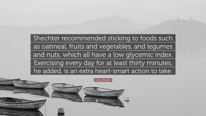 Jonny Bowden Quote: “Shechter recommended sticking to foods such as oatmeal, fruits and vegetables, and legumes and nuts, which all have a low glycemic index. Exercising every day for at least thirty minutes, he added, is an extra heart-smart action to take.”