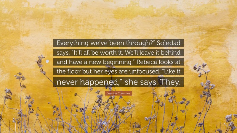 Jeanine Cummins Quote: “Everything we’ve been through?” Soledad says. “It’ll all be worth it. We’ll leave it behind and have a new beginning.” Rebeca looks at the floor but her eyes are unfocused. “Like it never happened,” she says. They.”