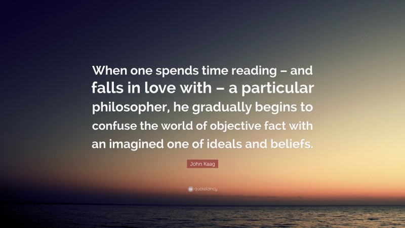 John Kaag Quote: “When one spends time reading – and falls in love with – a particular philosopher, he gradually begins to confuse the world of objective fact with an imagined one of ideals and beliefs.”