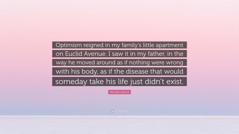 Michelle Obama Quote: “Optimism reigned in my family’s little apartment on Euclid Avenue. I saw it in my father, in the way he moved around as if nothing were wrong with his body, as if the disease that would someday take his life just didn’t exist.”