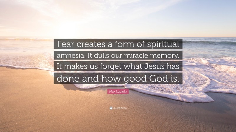 Max Lucado Quote: “Fear creates a form of spiritual amnesia. It dulls our miracle memory. It makes us forget what Jesus has done and how good God is.”