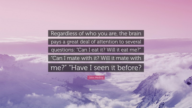 John Medina Quote: “Regardless of who you are, the brain pays a great deal of attention to several questions: “Can I eat it? Will it eat me?” “Can I mate with it? Will it mate with me?” “Have I seen it before?”