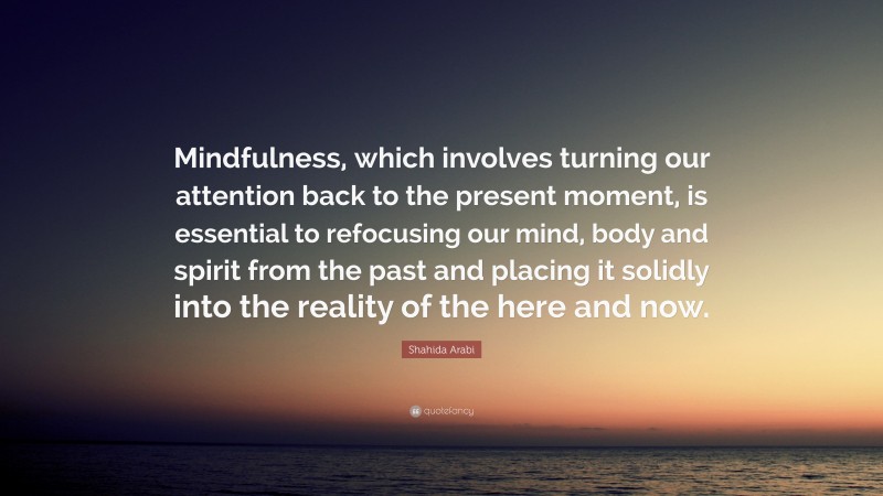 Shahida Arabi Quote: “Mindfulness, which involves turning our attention back to the present moment, is essential to refocusing our mind, body and spirit from the past and placing it solidly into the reality of the here and now.”