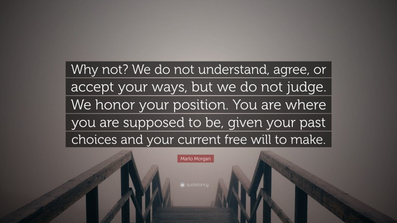 Marlo Morgan Quote: “Why not? We do not understand, agree, or accept your ways, but we do not judge. We honor your position. You are where you are supposed to be, given your past choices and your current free will to make.”