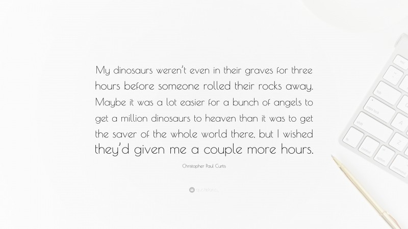 Christopher Paul Curtis Quote: “My dinosaurs weren’t even in their graves for three hours before someone rolled their rocks away. Maybe it was a lot easier for a bunch of angels to get a million dinosaurs to heaven than it was to get the saver of the whole world there, but I wished they’d given me a couple more hours.”