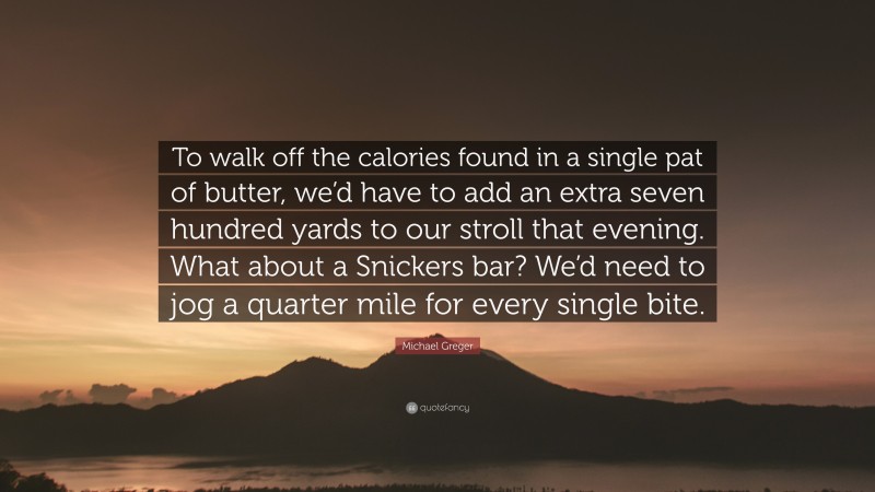 Michael Greger Quote: “To walk off the calories found in a single pat of butter, we’d have to add an extra seven hundred yards to our stroll that evening. What about a Snickers bar? We’d need to jog a quarter mile for every single bite.”