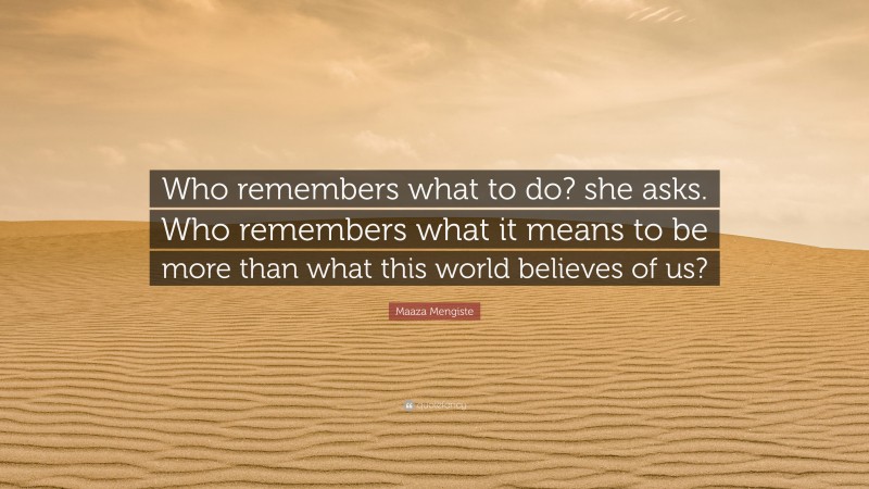 Maaza Mengiste Quote: “Who remembers what to do? she asks. Who remembers what it means to be more than what this world believes of us?”