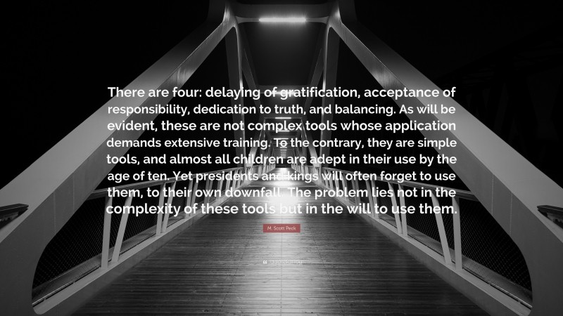 M. Scott Peck Quote: “There are four: delaying of gratification, acceptance of responsibility, dedication to truth, and balancing. As will be evident, these are not complex tools whose application demands extensive training. To the contrary, they are simple tools, and almost all children are adept in their use by the age of ten. Yet presidents and kings will often forget to use them, to their own downfall. The problem lies not in the complexity of these tools but in the will to use them.”