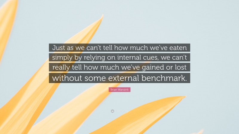 Brian Wansink Quote: “Just as we can’t tell how much we’ve eaten simply by relying on internal cues, we can’t really tell how much we’ve gained or lost without some external benchmark.”