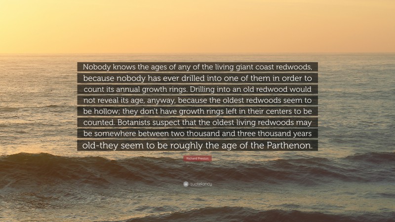 Richard Preston Quote: “Nobody knows the ages of any of the living giant coast redwoods, because nobody has ever drilled into one of them in order to count its annual growth rings. Drilling into an old redwood would not reveal its age, anyway, because the oldest redwoods seem to be hollow; they don’t have growth rings left in their centers to be counted. Botanists suspect that the oldest living redwoods may be somewhere between two thousand and three thousand years old-they seem to be roughly the age of the Parthenon.”