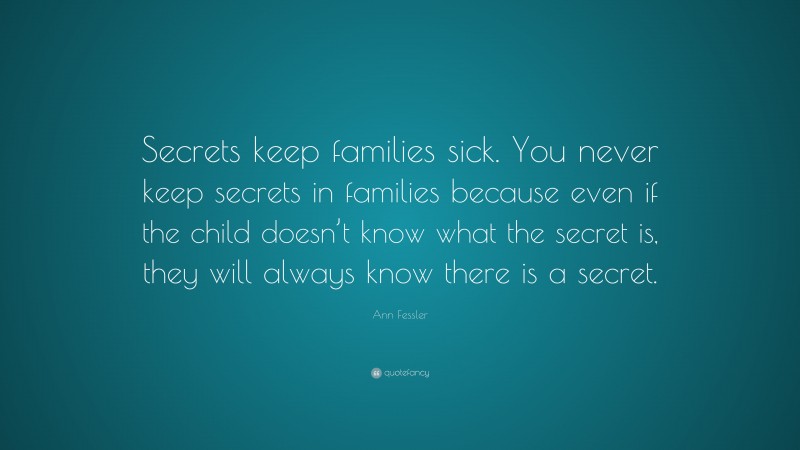 Ann Fessler Quote: “Secrets keep families sick. You never keep secrets in families because even if the child doesn’t know what the secret is, they will always know there is a secret.”
