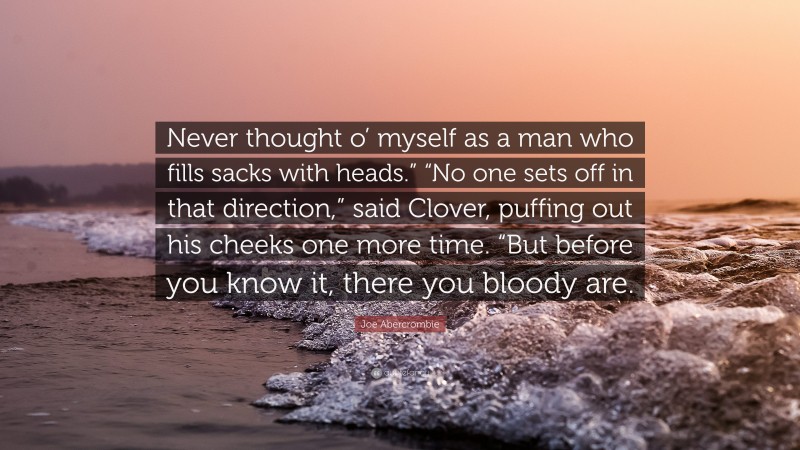 Joe Abercrombie Quote: “Never thought o’ myself as a man who fills sacks with heads.” “No one sets off in that direction,” said Clover, puffing out his cheeks one more time. “But before you know it, there you bloody are.”