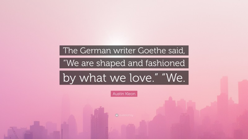 Austin Kleon Quote: “The German writer Goethe said, “We are shaped and fashioned by what we love.” “We.”