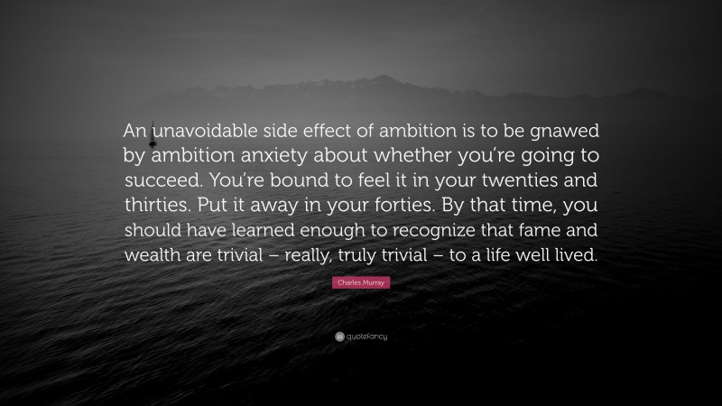 Charles Murray Quote: “An unavoidable side effect of ambition is to be gnawed by ambition anxiety about whether you’re going to succeed. You’re bound to feel it in your twenties and thirties. Put it away in your forties. By that time, you should have learned enough to recognize that fame and wealth are trivial – really, truly trivial – to a life well lived.”