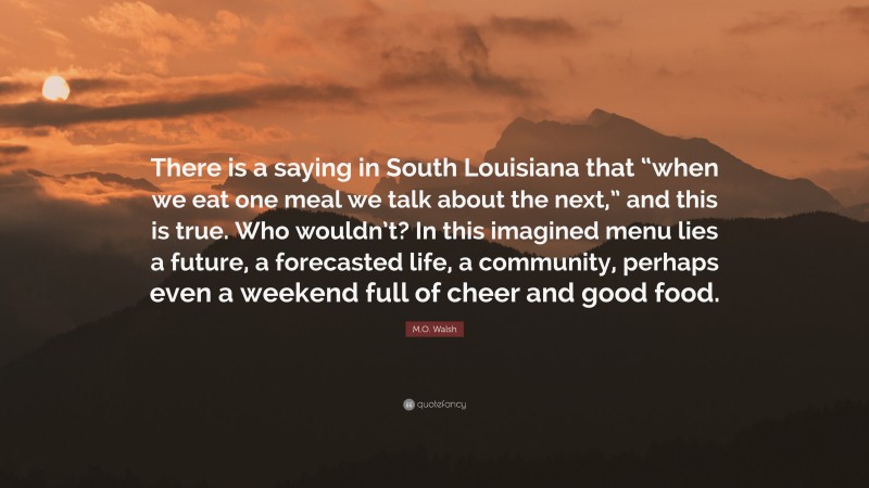 M.O. Walsh Quote: “There is a saying in South Louisiana that “when we eat one meal we talk about the next,” and this is true. Who wouldn’t? In this imagined menu lies a future, a forecasted life, a community, perhaps even a weekend full of cheer and good food.”