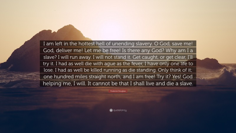 Frederick Douglass Quote: “I am left in the hottest hell of unending slavery. O God, save me! God, deliver me! Let me be free! Is there any God? Why am I a slave? I will run away. I will not stand it. Get caught, or get clear, I’ll try it. I had as well die with ague as the fever, I have only one life to lose. I had as well be killed running as die standing. Only think of it; one hundred miles straight north, and I am free! Try it? Yes! God helping me, I will. It cannot be that I shall live and die a slave.”