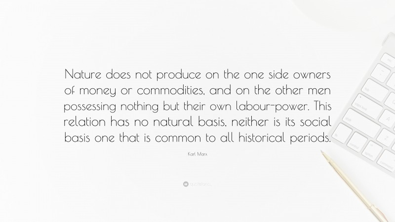Karl Marx Quote: “Nature does not produce on the one side owners of money or commodities, and on the other men possessing nothing but their own labour-power. This relation has no natural basis, neither is its social basis one that is common to all historical periods.”