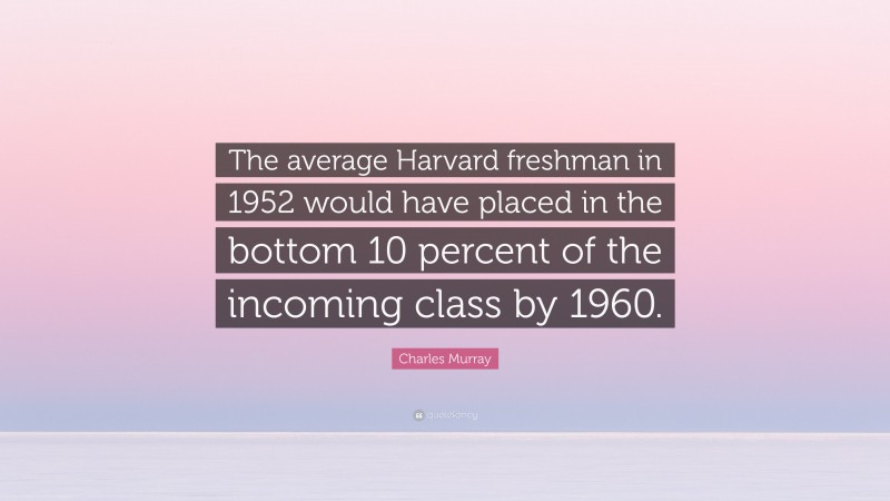 Charles Murray Quote: “The average Harvard freshman in 1952 would have placed in the bottom 10 percent of the incoming class by 1960.”