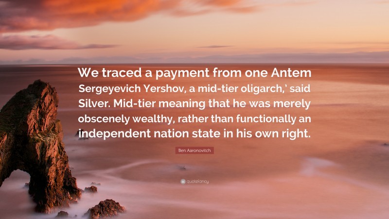 Ben Aaronovitch Quote: “We traced a payment from one Antem Sergeyevich Yershov, a mid-tier oligarch,’ said Silver. Mid-tier meaning that he was merely obscenely wealthy, rather than functionally an independent nation state in his own right.”