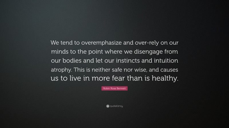 Robin Rose Bennett Quote: “We tend to overemphasize and over-rely on our minds to the point where we disengage from our bodies and let our instincts and intuition atrophy. This is neither safe nor wise, and causes us to live in more fear than is healthy.”