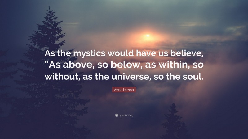 Anne Lamott Quote: “As the mystics would have us believe, “As above, so below, as within, so without, as the universe, so the soul.”