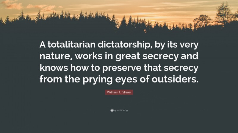William L. Shirer Quote: “A totalitarian dictatorship, by its very nature, works in great secrecy and knows how to preserve that secrecy from the prying eyes of outsiders.”