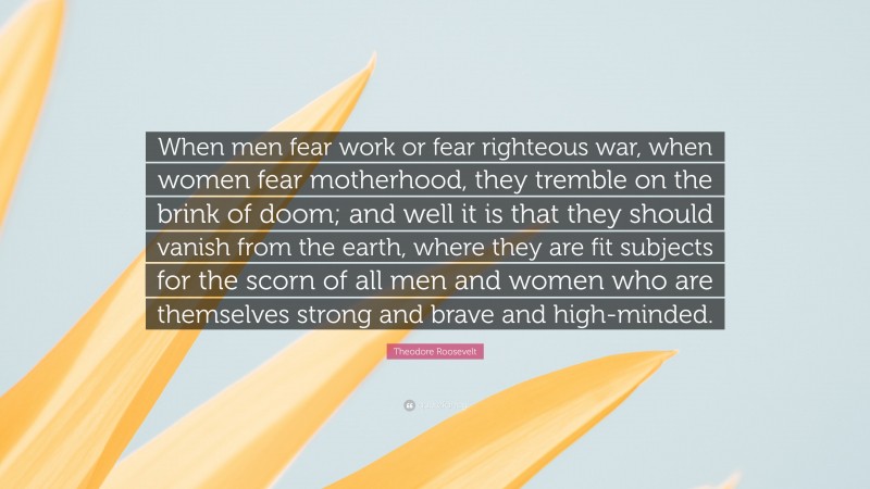 Theodore Roosevelt Quote: “When men fear work or fear righteous war, when women fear motherhood, they tremble on the brink of doom; and well it is that they should vanish from the earth, where they are fit subjects for the scorn of all men and women who are themselves strong and brave and high-minded.”