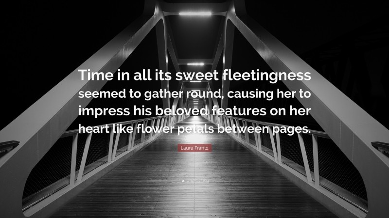 Laura Frantz Quote: “Time in all its sweet fleetingness seemed to gather round, causing her to impress his beloved features on her heart like flower petals between pages.”