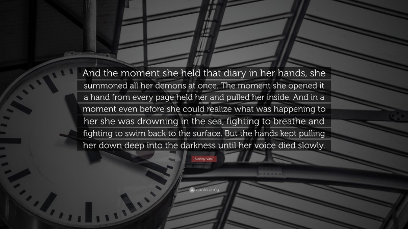 Akshay Vasu Quote: “And the moment she held that diary in her hands, she summoned all her demons at once. The moment she opened it a hand from every page held her and pulled her inside. And in a moment even before she could realize what was happening to her she was drowning in the sea, fighting to breathe and fighting to swim back to the surface. But the hands kept pulling her down deep into the darkness until her voice died slowly.”