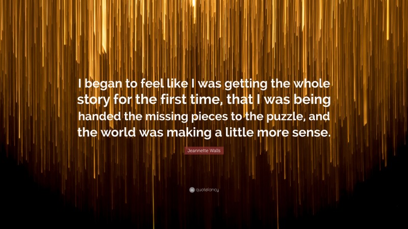 Jeannette Walls Quote: “I began to feel like I was getting the whole story for the first time, that I was being handed the missing pieces to the puzzle, and the world was making a little more sense.”