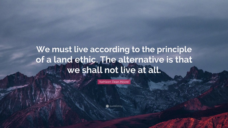 Kathleen Dean Moore Quote: “We must live according to the principle of a land ethic. The alternative is that we shall not live at all.”