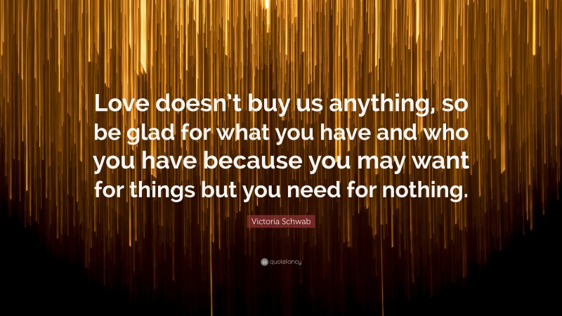 Victoria Schwab Quote: “Love doesn’t buy us anything, so be glad for what you have and who you have because you may want for things but you need for nothing.”