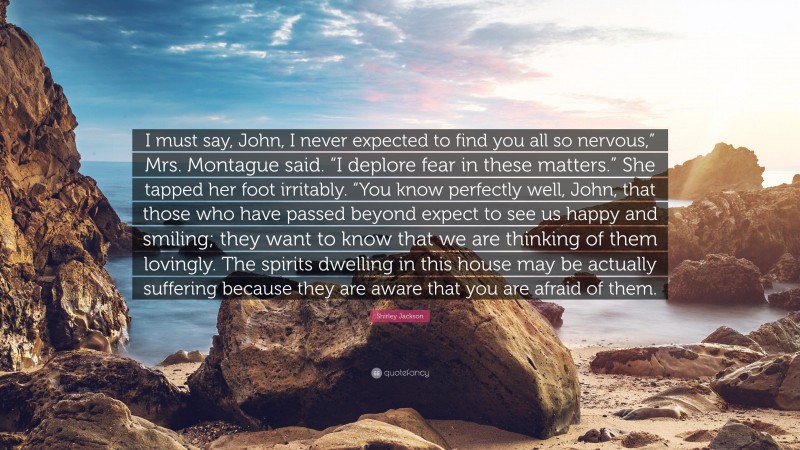 Shirley Jackson Quote: “I must say, John, I never expected to find you all so nervous,” Mrs. Montague said. “I deplore fear in these matters.” She tapped her foot irritably. “You know perfectly well, John, that those who have passed beyond expect to see us happy and smiling; they want to know that we are thinking of them lovingly. The spirits dwelling in this house may be actually suffering because they are aware that you are afraid of them.”