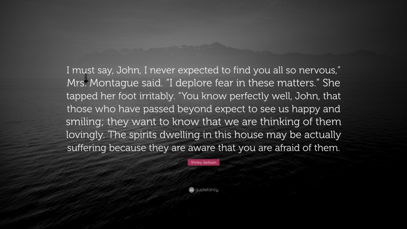 Shirley Jackson Quote: “I must say, John, I never expected to find you all so nervous,” Mrs. Montague said. “I deplore fear in these matters.” She tapped her foot irritably. “You know perfectly well, John, that those who have passed beyond expect to see us happy and smiling; they want to know that we are thinking of them lovingly. The spirits dwelling in this house may be actually suffering because they are aware that you are afraid of them.”