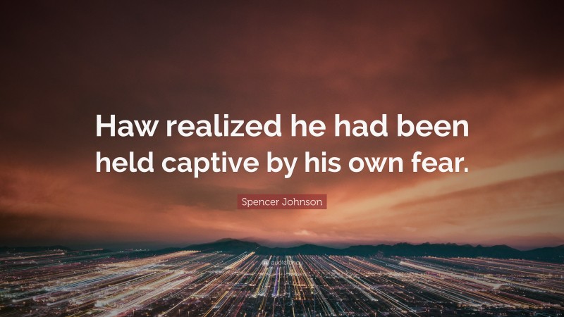Spencer Johnson Quote: “Haw realized he had been held captive by his own fear.”