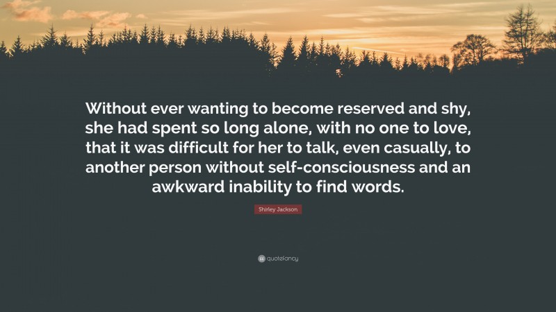 Shirley Jackson Quote: “Without ever wanting to become reserved and shy, she had spent so long alone, with no one to love, that it was difficult for her to talk, even casually, to another person without self-consciousness and an awkward inability to find words.”