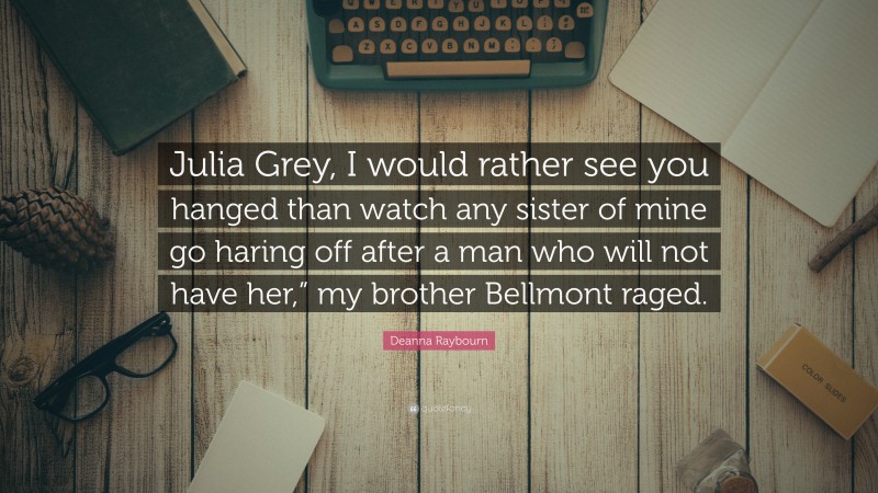 Deanna Raybourn Quote: “Julia Grey, I would rather see you hanged than watch any sister of mine go haring off after a man who will not have her,” my brother Bellmont raged.”