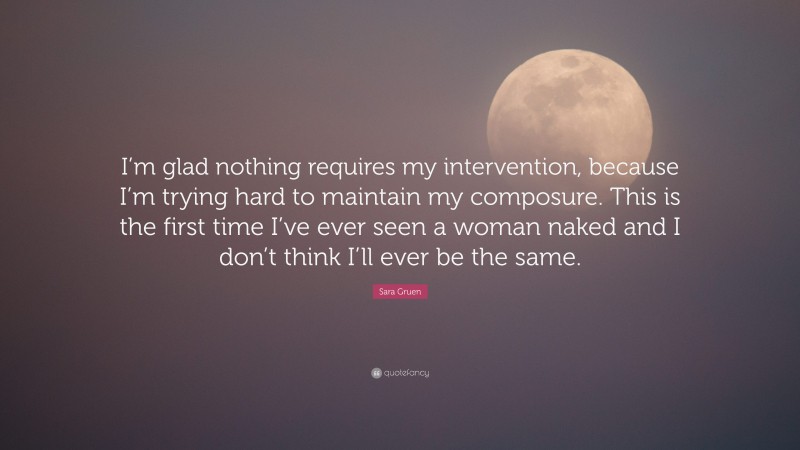 Sara Gruen Quote: “I’m glad nothing requires my intervention, because I’m trying hard to maintain my composure. This is the first time I’ve ever seen a woman naked and I don’t think I’ll ever be the same.”