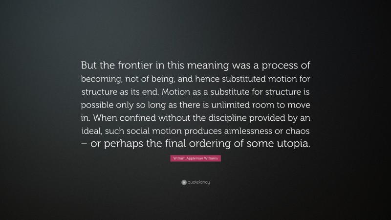 William Appleman Williams Quote: “But the frontier in this meaning was a process of becoming, not of being, and hence substituted motion for structure as its end. Motion as a substitute for structure is possible only so long as there is unlimited room to move in. When confined without the discipline provided by an ideal, such social motion produces aimlessness or chaos – or perhaps the final ordering of some utopia.”