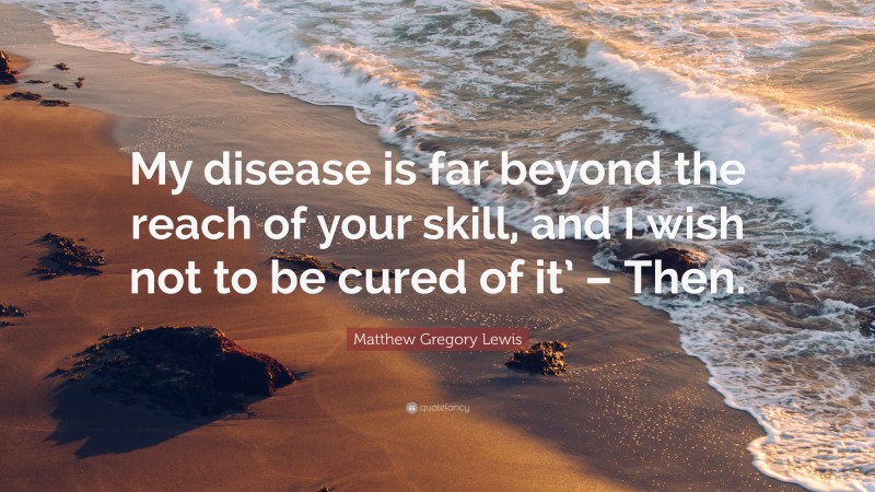 Matthew Gregory Lewis Quote: “My disease is far beyond the reach of your skill, and I wish not to be cured of it’ – Then.”