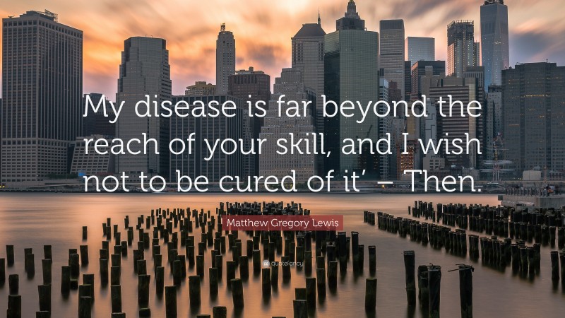 Matthew Gregory Lewis Quote: “My disease is far beyond the reach of your skill, and I wish not to be cured of it’ – Then.”