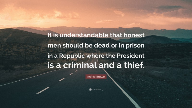 Archie Brown Quote: “It is understandable that honest men should be dead or in prison in a Republic where the President is a criminal and a thief.”