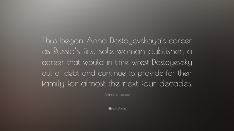 Andrew D. Kaufman Quote: “Thus began Anna Dostoyevskaya’s career as Russia’s first sole woman publisher, a career that would in time wrest Dostoyevsky out of debt and continue to provide for their family for almost the next four decades.”