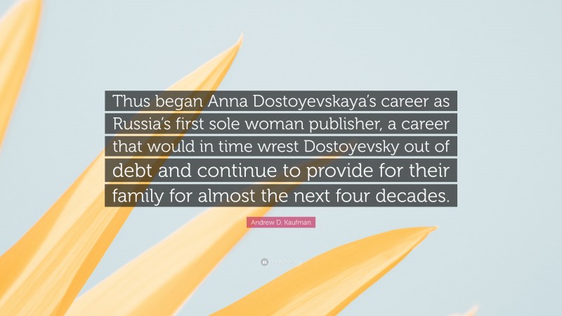 Andrew D. Kaufman Quote: “Thus began Anna Dostoyevskaya’s career as Russia’s first sole woman publisher, a career that would in time wrest Dostoyevsky out of debt and continue to provide for their family for almost the next four decades.”