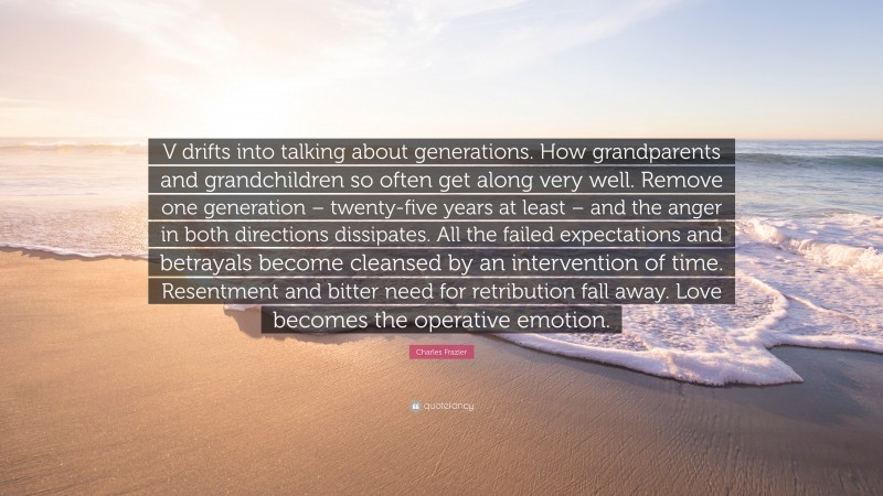 Charles Frazier Quote: “V drifts into talking about generations. How grandparents and grandchildren so often get along very well. Remove one generation – twenty-five years at least – and the anger in both directions dissipates. All the failed expectations and betrayals become cleansed by an intervention of time. Resentment and bitter need for retribution fall away. Love becomes the operative emotion.”