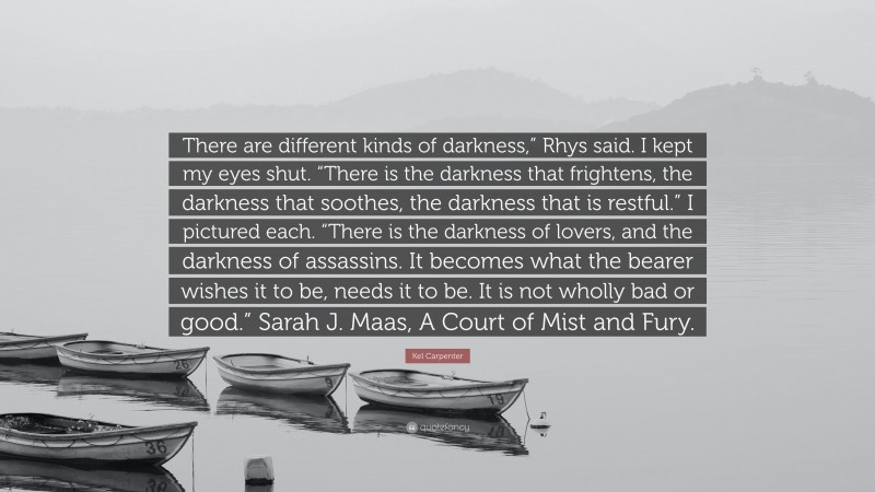 Kel Carpenter Quote: “There are different kinds of darkness,” Rhys said. I kept my eyes shut. “There is the darkness that frightens, the darkness that soothes, the darkness that is restful.” I pictured each. “There is the darkness of lovers, and the darkness of assassins. It becomes what the bearer wishes it to be, needs it to be. It is not wholly bad or good.” Sarah J. Maas, A Court of Mist and Fury.”