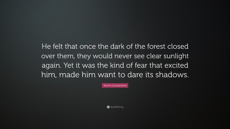 Storm Constantine Quote: “He felt that once the dark of the forest closed over them, they would never see clear sunlight again. Yet it was the kind of fear that excited him, made him want to dare its shadows.”