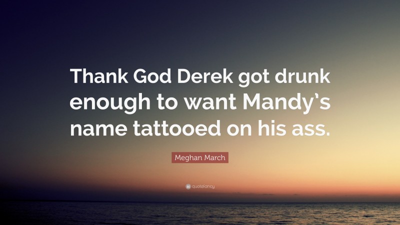 Meghan March Quote: “Thank God Derek got drunk enough to want Mandy’s name tattooed on his ass.”